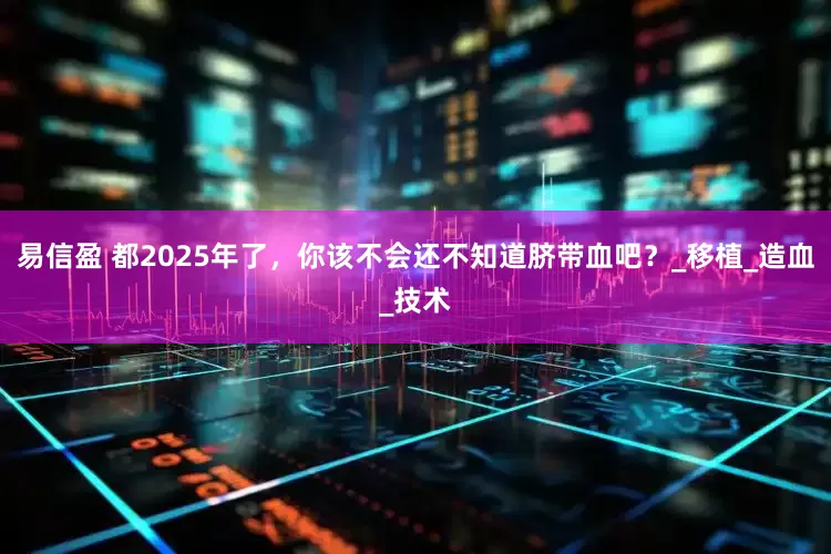 易信盈 都2025年了，你该不会还不知道脐带血吧？_移植_造血_技术