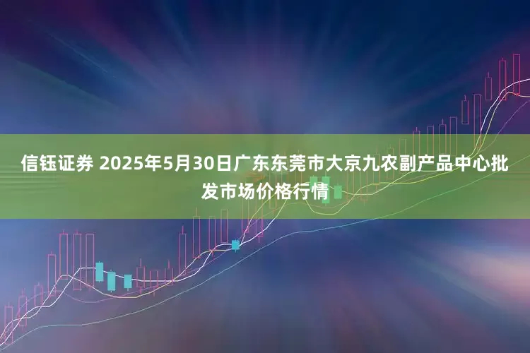 信钰证券 2025年5月30日广东东莞市大京九农副产品中心批发市场价格行情