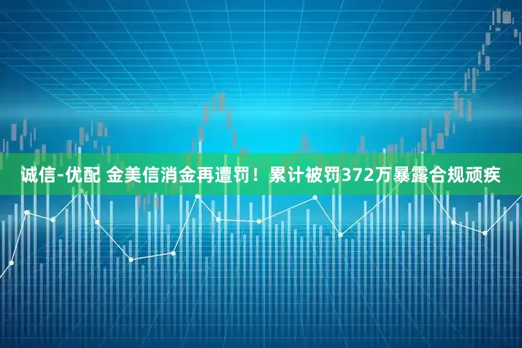 诚信-优配 金美信消金再遭罚！累计被罚372万暴露合规顽疾