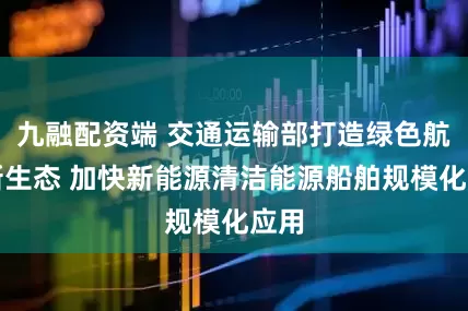 九融配资端 交通运输部打造绿色航运新生态 加快新能源清洁能源船舶规模化应用