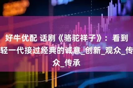 好牛优配 话剧《骆驼祥子》：看到年轻一代接过经典的诚意_创新_观众_传承