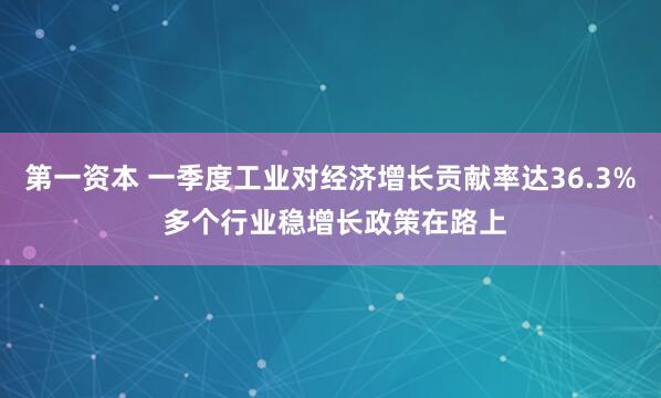 第一资本 一季度工业对经济增长贡献率达36.3% 多个行业稳增长政策在路上