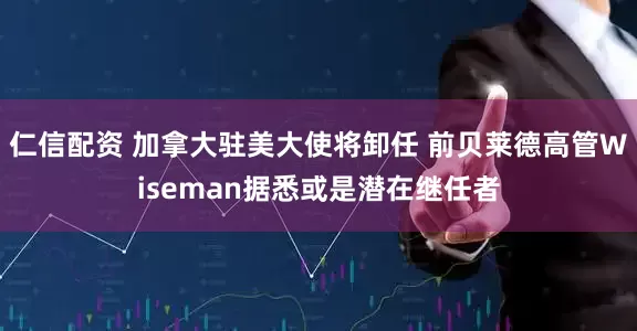 仁信配资 加拿大驻美大使将卸任 前贝莱德高管Wiseman据悉或是潜在继任者