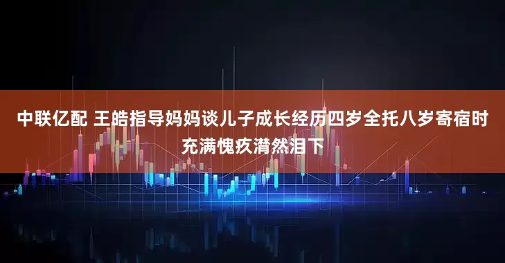 中联亿配 王皓指导妈妈谈儿子成长经历四岁全托八岁寄宿时充满愧疚潸然泪下