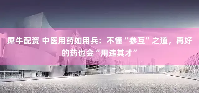 犀牛配资 中医用药如用兵：不懂“参互”之道，再好的药也会“用违其才”